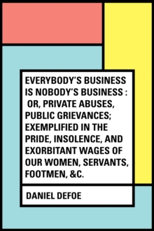 Image for Everybody's Business Is Nobody's Business : Or, Private Abuses, Public Grievances; Exemplified in the Pride, Insolence, and Exorbitant Wages of Our Women, Servants, Footmen, &c