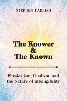 Knower and the Known - Physicalism, Dualism, and the Nature of Intelligibility