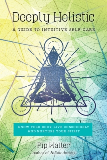 Deeply Holistic: A Guide to Intuitive Self-Care: Know Your Body, Live Consciously, and Nurture Yo ur Spirit