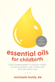 Essential Oils for Childbirth: Using Aromatherapy to Reduce Stress, Alleviate Anxiety, and Lessen Pain with Any Birth Plan