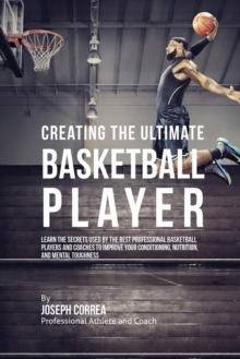 Image for Creating the Ultimate Basketball Player : Learn the Secrets Used by the Best Professional Basketball Players and Coaches to Improve Your Conditioning, Nutrition, and Mental Toughness