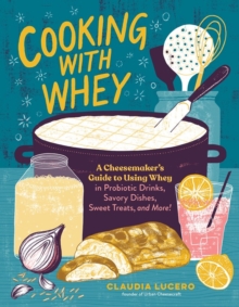 Cooking with Whey: A Cheesemaker’s Guide to Using Whey in Probiotic Drinks, Savory Dishes, Sweet Treats, and More