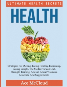 Image for Health : Ultimate Health Secrets: Strategies For Dieting, Eating Healthy, Exercising, Losing Weight, The Mediterranean Diet, Strength Training, And All About Vitamins, Minerals, And Supplements