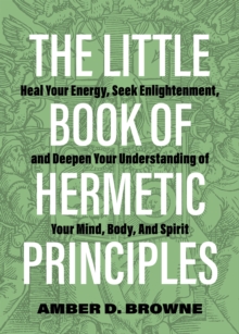 The Little Book Of Hermetic Principles: Heal Your Energy, Seek Enlightenment, and Deepen Your Understanding of Your Mind, Body, and Spirit