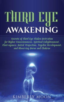 Image for Third Eye Awakening : Secrets of Third Eye Chakra Activation for Higher Consciousness, Spiritual Enlightenment, Clairvoyance, Astral Projection, Psychic Development, and Observing Auras and Chakras