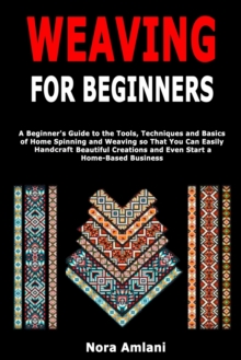 Weaving for Beginners: A Beginner’s Guide to the Tools, Techniques and Basics of Home Spinning and Weaving so That You Can Easily Handcraft Beautiful Creations and Even Start a Home-Based Business