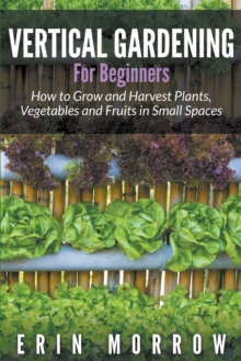 Image for Vertical Gardening For Beginners : How to Grow and Harvest Plants, Vegetables and Fruits in Small Spaces