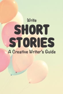Image for Write Short Stories A Creative Writer's Guide : For Writers and Story Tellers of Any Book Genre, Novels, Fiction Stories, Teen and Children's Books. Quick Ideas, Creative Inspiration. Easy to Follow W