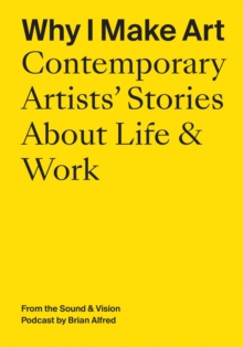 Why I Make Art: Contemporary Artists’ Stories About Life & Work: From the Sound & Vision Podcast by Brian Alfred