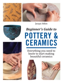 Beginner’s Guide to Pottery & Ceramics: Everything You Need to Know to Start Making Beautiful Ceramics