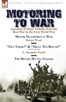 Motoring to War: Accounts of Motor Vehicles from the Boer War & the First World War-Motor Transports in War by Horace Wyatt, “Get There!” (Extract) and “Treat ‘Em Rough!” (Extract) by E. Alexander Powell & The Dennis 30 cwt. Chassis by Dennis Bros., Ltd.