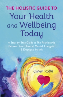 Holistic Guide To Your Health & Wellbeing Today, The: A Step-By-Step Guide To The Relationship Between Your Physical, Mental, Energetic & Emotional Health