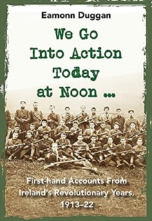 We Go Into Action Today at Noon …: First-hand Accounts from Ireland’s Revolutionary Years, 1913–22