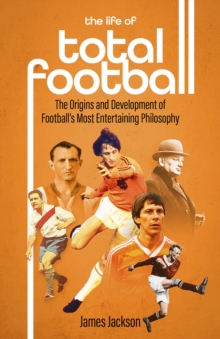 The Life of Total Football: The Origins and Development of Football’s Most Entertaining Philosophy