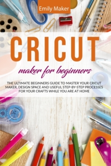 Image for Cricut Maker for Beginners : The Ultimate Beginners Guide to Master Your Cricut Maker, Design Space and useful step-by-step processes for your crafts while you are at home