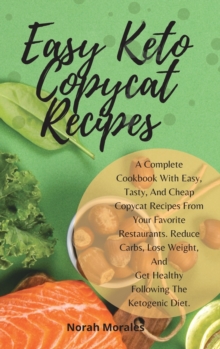 Image for Easy Keto Copycat Recipes : A Complete Cookbook With Easy, Tasty, And Cheap Copycat Recipes From Your Favorite Restaurants. Reduce Carbs, Lose Weight, And Get Healthy Following The Ketogenic Diet.
