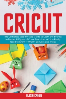 Image for Cricut : The Complete Step-by-Step to Learn the Secrets to Master All Types of Cricut Machines. All You Need Really to Know + Wow Bonuses and Tricks