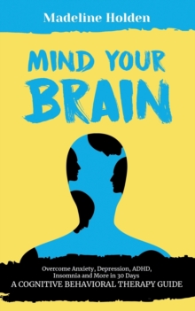 Image for Mind Your Brain : Overcome Anxiety, Depression, ADHD, Insomnia and More in 30 Days: A Cognitive Behavioral Therapy Guide