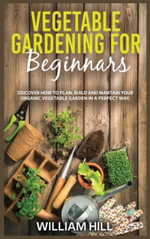 Image for Vegetable Gardening for Beginners : Discover How To Plan, Build And Mantain Your Organic Vegetable Garden In A Perfect Way.