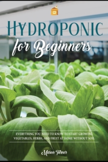 Image for Hydroponics for Beginners : Everything You Need to Know to Start Growing Vegetables, Herbs, and Fruit at Home Without Soil