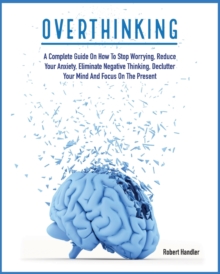 Image for Overthinking : A Complete Guide on How to Stop Worrying, Reduce Your Anxiety, Eliminate Negative Thinking, Declutter Your Mind and Focus on the Present
