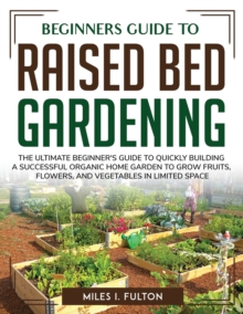 Image for Beginners Guide to Raised Bed Gardening : The Ultimate Beginner's Guide to Quickly Building a Successful Organic Home Garden to Grow Fruits, Flowers, and Vegetables in Limited Space