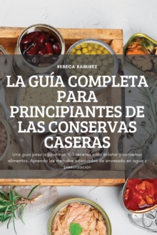 La Guia Completa Para Principiantes de Las Conservas Caseras: Una guia paso a paso con 100 recetas para enlatar y conservar alimentos. Aprenda los metodos adecuados de envasado en agua y presurizacion
