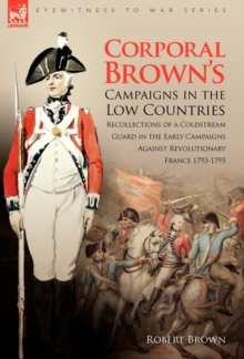Corporal Brown’s Campaigns in the Low Countries: Recollections of a Coldstream Guard in the Early Campaigns Against Revolutionary France 1793-1795