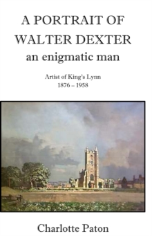 Image for A portrait of Walter Dexter, an enigmatic man  : artist of King's Lynn, 1876-1958