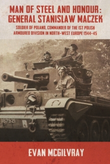 Man of Steel and Honour: General Stanislaw Maczek: Soldier of Poland, Commander of the 1st Polish Armoured Division in North-West Europe 1944-45