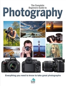 The Complete Beginners Guide To Photography: Everything you need to know to take great photographs