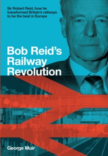 Bob Reid’s Railway Revolution: Sir Robert Reid, how he transformed Britain’s railways to be the best in Europe