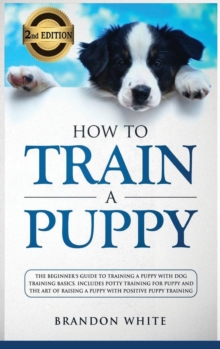 Image for How to Train a Puppy : 2nd Edition: The Beginner's Guide to Training a Puppy with Dog Training Basics. Includes Potty Training for Puppy and The Art of Raising a Puppy with Positive Puppy Training