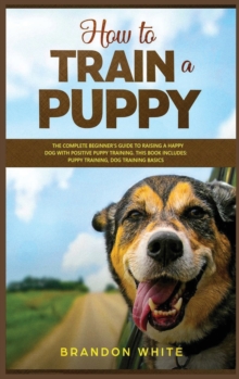 Image for How to Train a Puppy : 2 BOOKS. The Complete Beginner's Guide to Raising a Happy Dog with Positive Puppy Training and Dog Training Basics