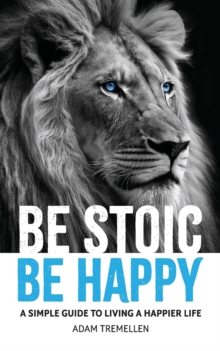 Image for Be Stoic, Be Happy : A Simple Guide to Living a Happier Life