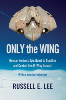 Only the Wing: Reimar Horten’s Epic Quest to Stabilize and Control the All-Wing Aircraft – with a New Introduction