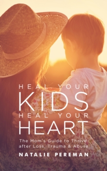 Image for Heal Your Kids, Heal Your Heart: The Mom's Guide to Thrive After Loss, Trauma & Abuse