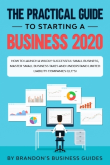 Image for The Practical Guide to Starting a Business 2020 : How to Launch a Wildly Successful Small Business, Master Small Business Taxes and Understand Limited Liability Companies (LLC's)