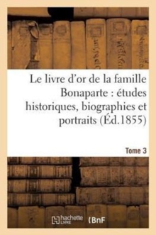 Image for Le Livre d'Or de la Famille Bonaparte. Tome 3 : : Etudes Historiques, Biographies Et Portraits Napoleoniens