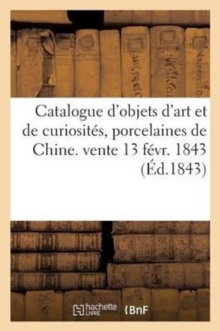 Image for Catalogue d'Objets d'Art Et de Curiosites, Porcelaines de Chine. Vente 13 Fevr. 1843