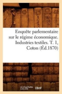 Image for Enquete Parlementaire Sur Le Regime Economique. Industries Textiles. T. 1, Coton (Ed.1870)