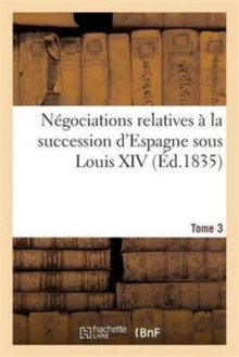 Image for Negociations Relatives A La Succession d'Espagne Sous Louis XIV Ou Correspondances. Tome 3