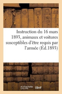 Image for Instruction Du 16 Mars 1893 Pour Le Classement Des Chevaux, Juments, Mulets, Mules : Et Voitures Attelees Susceptibles d'Etre Requis Pour Le Service de l'Armee