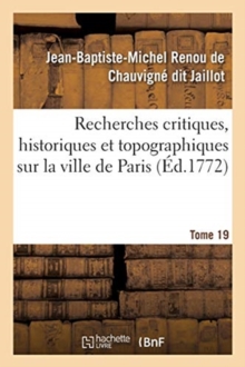 Image for Recherches Critiques, Historiques Et Topographiques Sur La Ville de Paris. Tome 19 : Depuis Ses Commencements Connus Jusqu'? Pr?sent