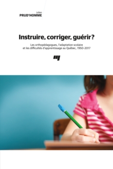 Image for Instruire, Corriger, Guerir?: Les Orthopedagogues, L'adaptation Scolaire Et Les Difficultes D'apprentissage Au Quebec, 1950-2017