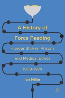 Image for A history of force feeding  : hunger strikes, prisons and medical ethics, 1909-1974