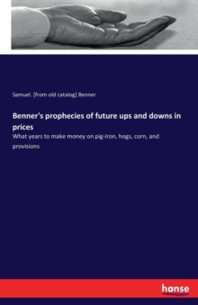 Benner’s prophecies of future ups and downs in prices: What years to make money on pig-iron, hogs, corn, and provisions