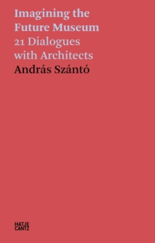 Andras Szanto: Imagining the Future Museum: 21 Dialogues with Architects