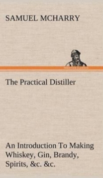 Image for The Practical Distiller An Introduction To Making Whiskey, Gin, Brandy, Spirits, &c. &c. of Better Quality, and in Larger Quantities, than Produced by the Present Mode of Distilling, from the Produce 