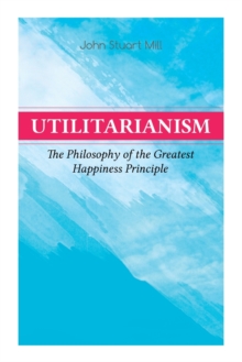 Image for Utilitarianism – The Philosophy of the Greatest Happiness Principle : What Is Utilitarianism (General Remarks), Proof of the Greatest-happiness Principle, Ethical Principle of the Idea, Common Critici